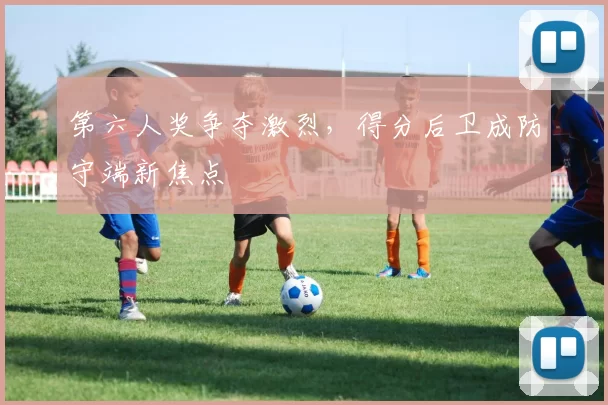 第六人奖争夺激烈,得分后卫成防守端新焦点