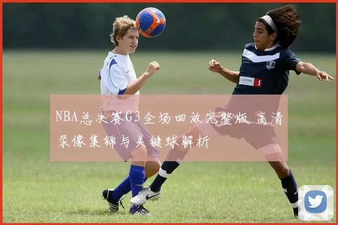 NBA总决赛G3全场回放完整版 高清录像集锦与关键球解析
