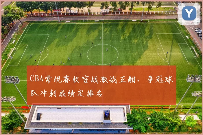 CBA常规赛收官战激战正酣,争冠球队冲刺成绩定排名