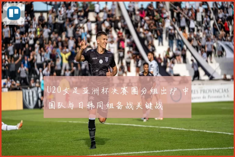 U20女足亚洲杯决赛圈分组出炉 中国队与日韩同组备战关键战