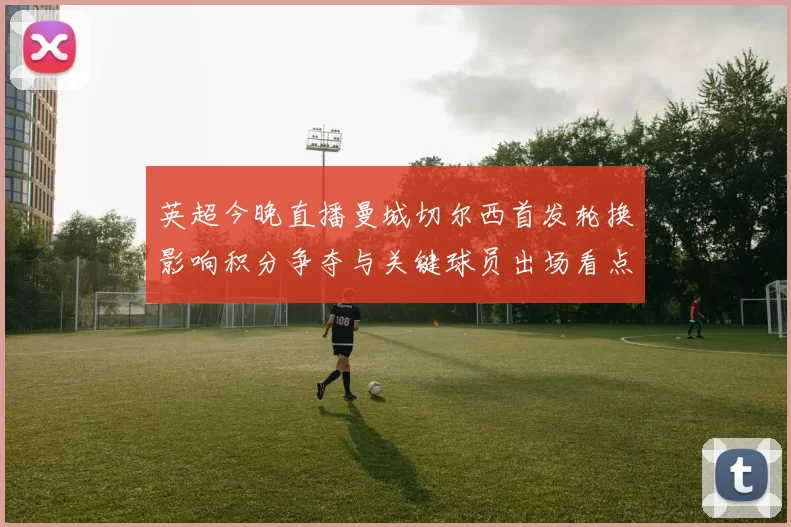 英超今晚直播曼城切尔西首发轮换影响积分争夺与关键球员出场看点