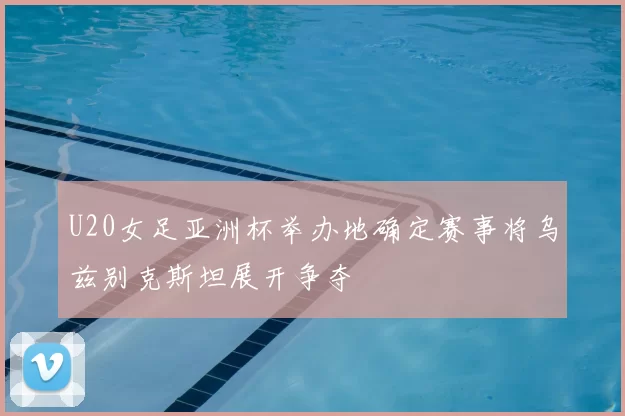 U20女足亚洲杯举办地确定赛事将乌兹别克斯坦展开争夺