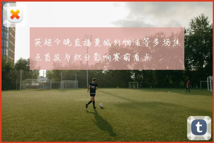 英超今晚直播曼城利物浦等多场焦点首发与积分影响赛前看点