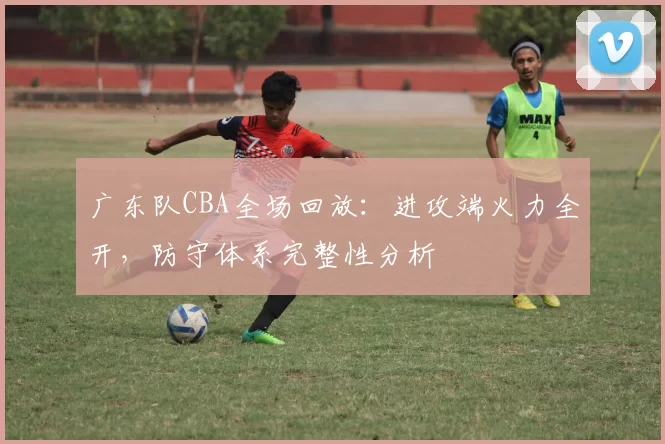 广东队CBA全场回放：进攻端火力全开，防守体系完整性分析