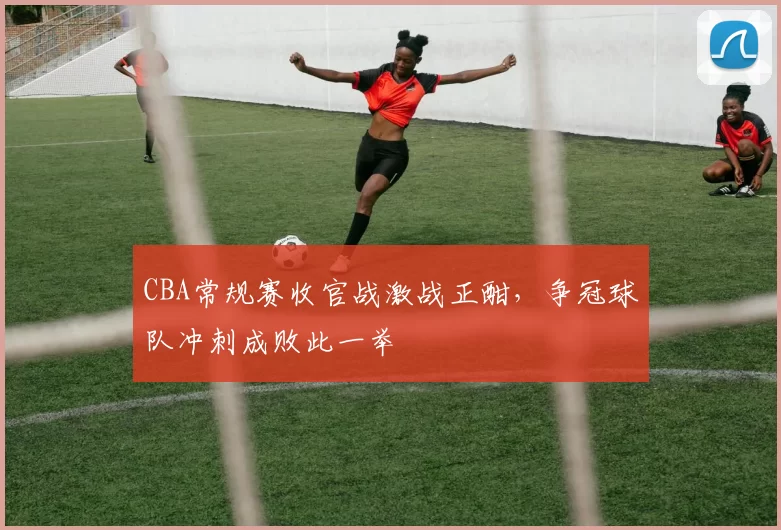 CBA常规赛收官战激战正酣，争冠球队冲刺成败此一举