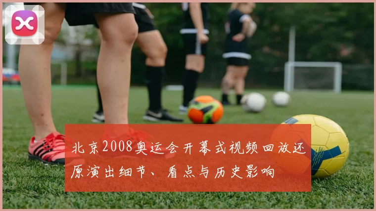 北京2008奥运会开幕式视频回放还原演出细节、看点与历史影响