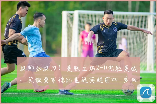 换帅如换刀!曼联主场2-0完胜曼城,笑傲曼市德比重返英超前四_多纳鲁马_库尼亚_迪亚洛