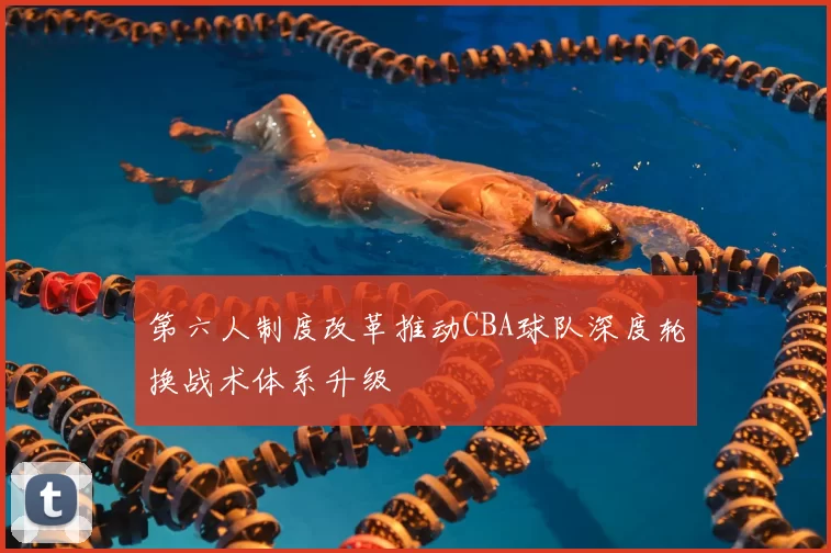 第六人制度改革推动CBA球队深度轮换战术体系升级