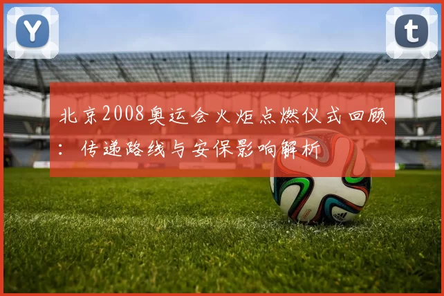 北京2008奥运会火炬点燃仪式回顾：传递路线与安保影响解析
