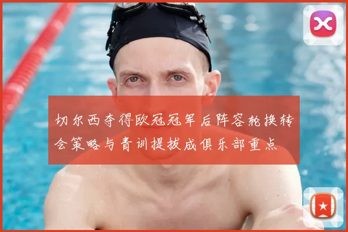 切尔西夺得欧冠冠军后阵容轮换转会策略与青训提拔成俱乐部重点