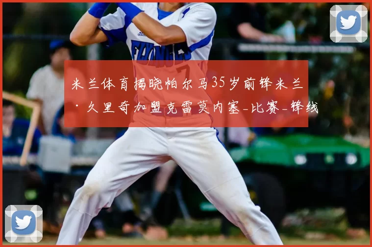 米兰体育揭晓帕尔马35岁前锋米兰·久里奇加盟克雷莫内塞_比赛_锋线_经验