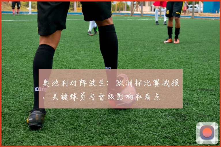 奥地利对阵波兰：欧洲杯比赛战报、关键球员与晋级影响和看点