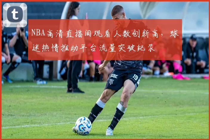 NBA高清直播间观看人数创新高,球迷热情推动平台流量突破纪录