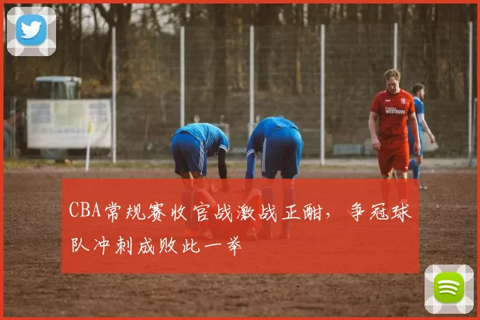 CBA常规赛收官战激战正酣,争冠球队冲刺成败此一举