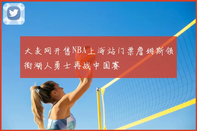 大麦网开售NBA上海站门票詹姆斯领衔湖人勇士再战中国赛