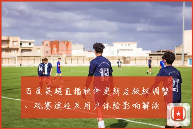 百度英超直播软件更新后版权调整、观赛途径及用户体验影响解读