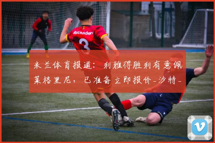 米兰体育报道：利雅得胜利有意佩莱格里尼，已准备立即报价_沙特_中场_罗马