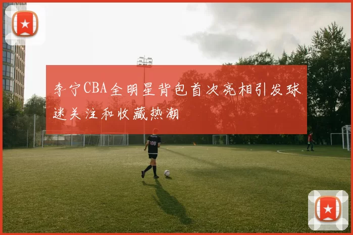 李宁CBA全明星背包首次亮相引发球迷关注和收藏热潮