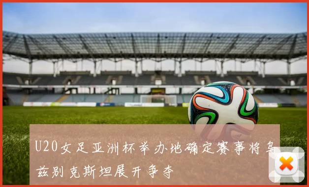 U20女足亚洲杯举办地确定赛事将乌兹别克斯坦展开争夺