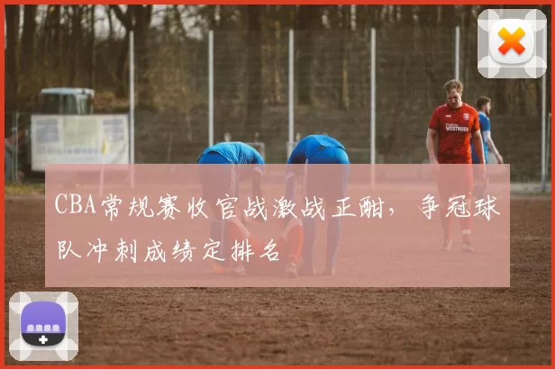 CBA常规赛收官战激战正酣,争冠球队冲刺成绩定排名