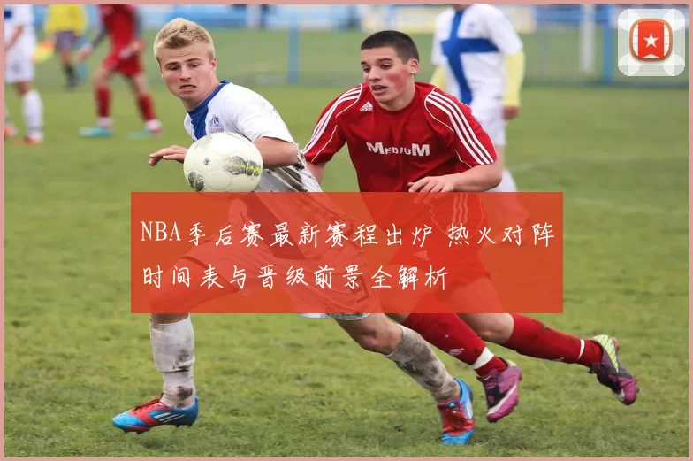 NBA季后赛最新赛程出炉 热火对阵时间表与晋级前景全解析