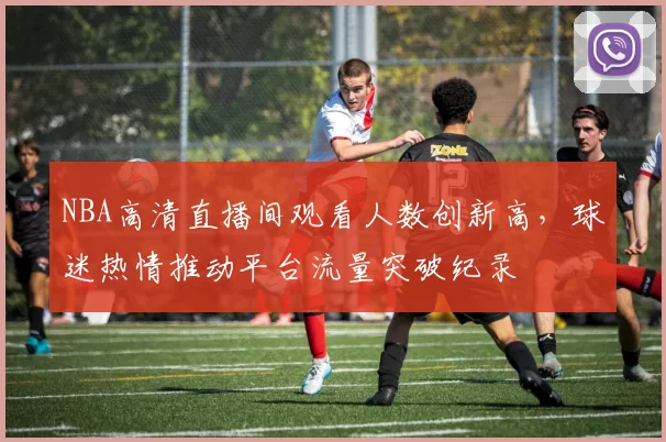 NBA高清直播间观看人数创新高,球迷热情推动平台流量突破纪录