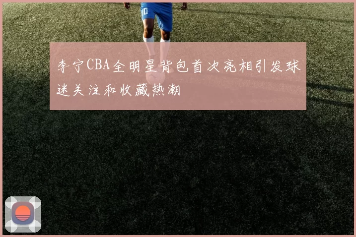 李宁CBA全明星背包首次亮相引发球迷关注和收藏热潮