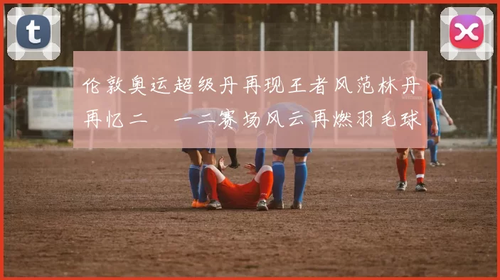 伦敦奥运超级丹再现王者风范林丹再忆二〇一二赛场风云再燃羽毛球