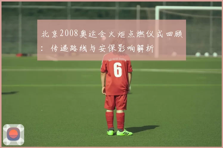 北京2008奥运会火炬点燃仪式回顾:传递路线与安保影响解析