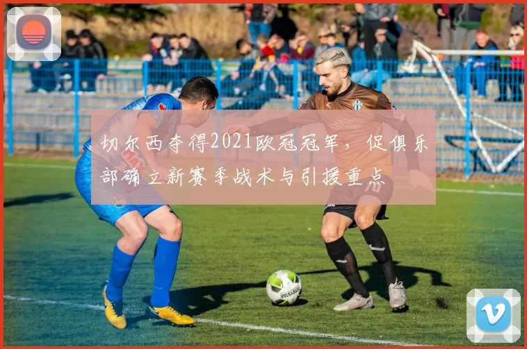 切尔西夺得2021欧冠冠军,促俱乐部确立新赛季战术与引援重点