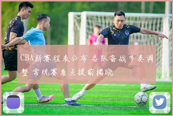 CBA新赛程表公布 各队备战节奏调整 常规赛看点提前揭晓