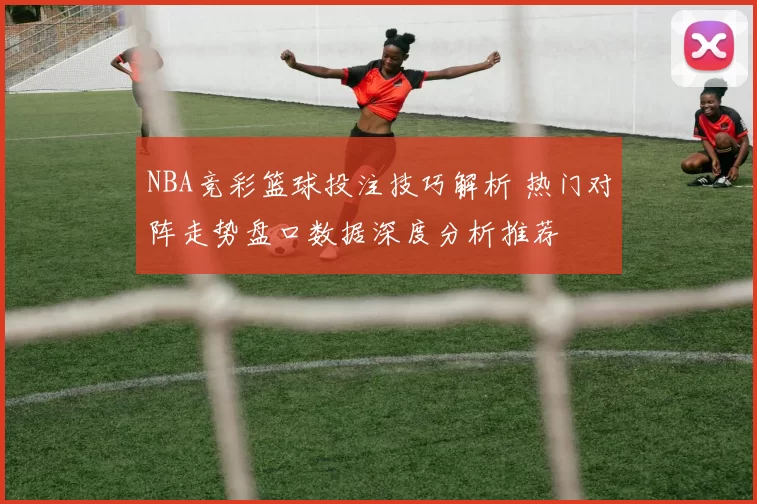 NBA竞彩篮球投注技巧解析 热门对阵走势盘口数据深度分析推荐
