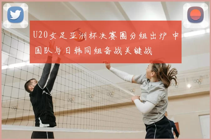 U20女足亚洲杯决赛圈分组出炉 中国队与日韩同组备战关键战