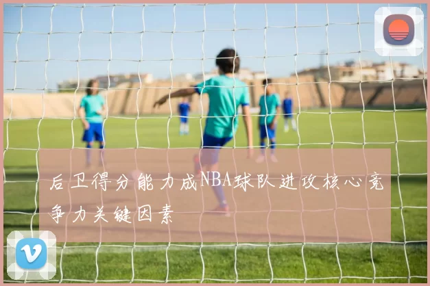 后卫得分能力成NBA球队进攻核心竞争力关键因素