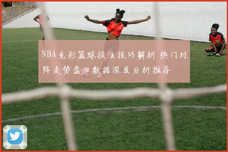 NBA竞彩篮球投注技巧解析 热门对阵走势盘口数据深度分析推荐