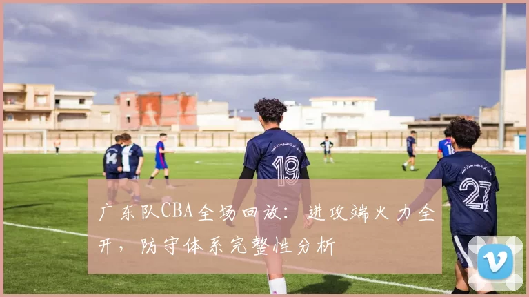 广东队CBA全场回放：进攻端火力全开，防守体系完整性分析