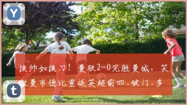 换帅如换刀！曼联2-0完胜曼城，笑傲曼市德比重返英超前四_破门_多纳鲁马_比赛