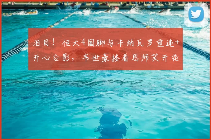 泪目！恒大4国脚与卡纳瓦罗重逢+开心合影，韦世豪搂着恩师笑开花