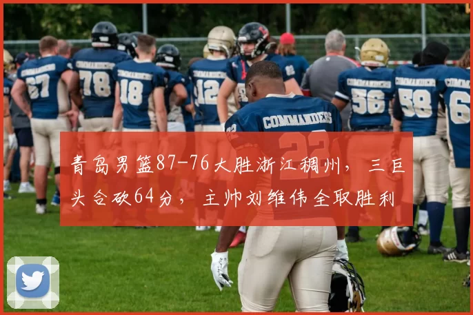 青岛男篮87-76大胜浙江稠州，三巨头合砍64分，主帅刘维伟全取胜利_比赛_1_CBA