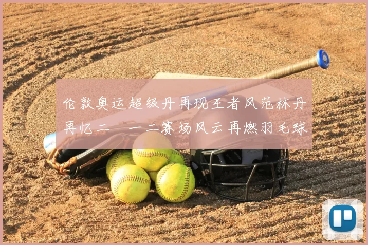 伦敦奥运超级丹再现王者风范林丹再忆二〇一二赛场风云再燃羽毛球