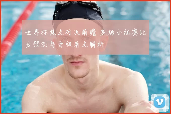 世界杯焦点对决前瞻 多场小组赛比分预测与晋级看点解析