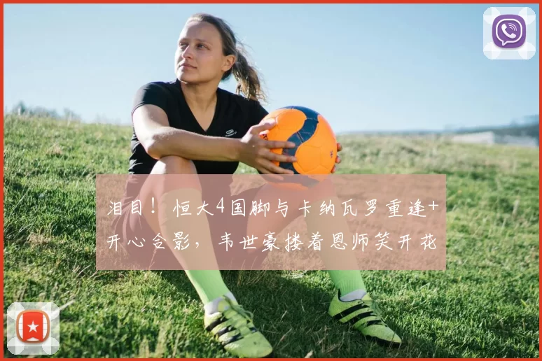 泪目！恒大4国脚与卡纳瓦罗重逢+开心合影，韦世豪搂着恩师笑开花