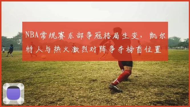 NBA常规赛东部争冠格局生变,凯尔特人与热火激烈对阵争夺榜首位置