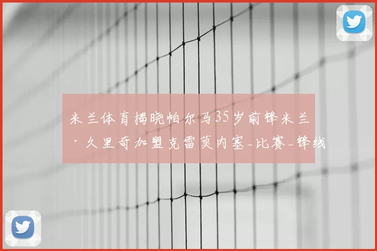 米兰体育揭晓帕尔马35岁前锋米兰·久里奇加盟克雷莫内塞_比赛_锋线_经验