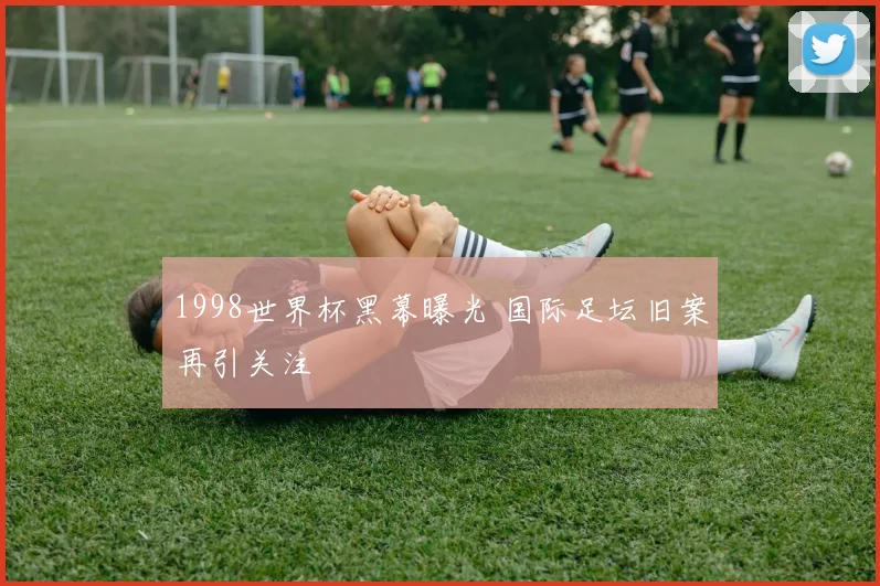 1998世界杯黑幕曝光 国际足坛旧案再引关注