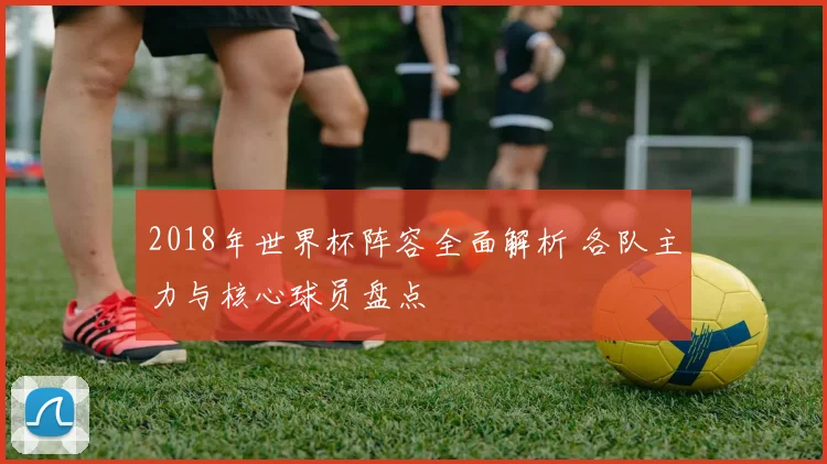 2018年世界杯阵容全面解析 各队主力与核心球员盘点