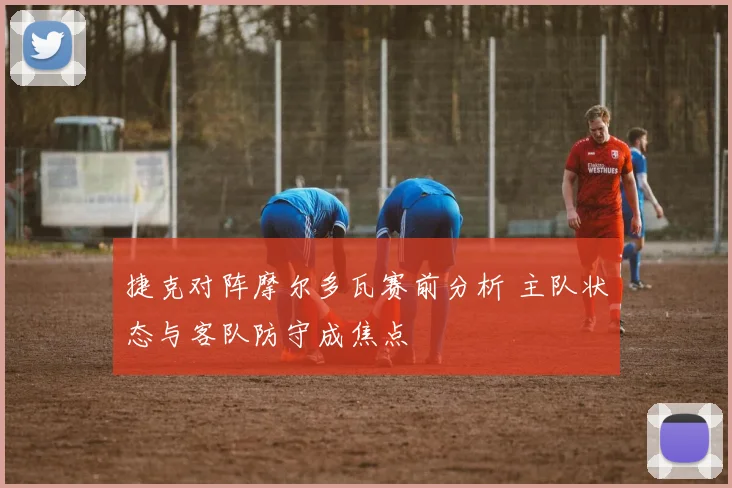 捷克对阵摩尔多瓦赛前分析 主队状态与客队防守成焦点