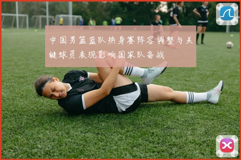 中国男篮蓝队热身赛阵容调整与关键球员表现影响国家队备战