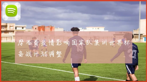 摩洛哥疫情影响国家队集训世界杯备战计划调整