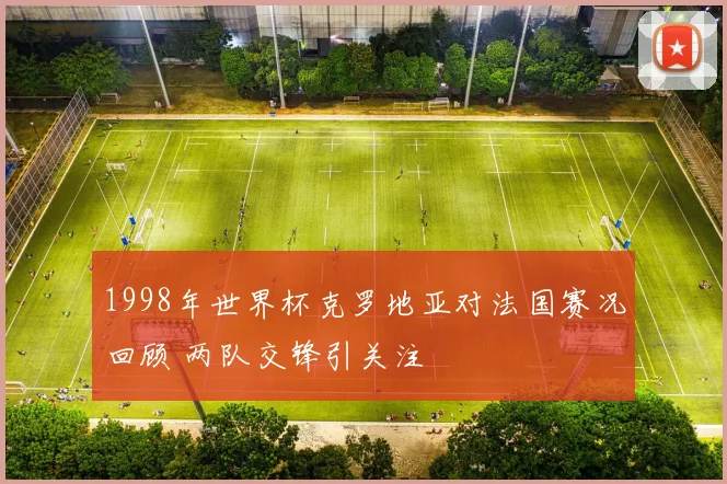 1998年世界杯克罗地亚对法国赛况回顾 两队交锋引关注